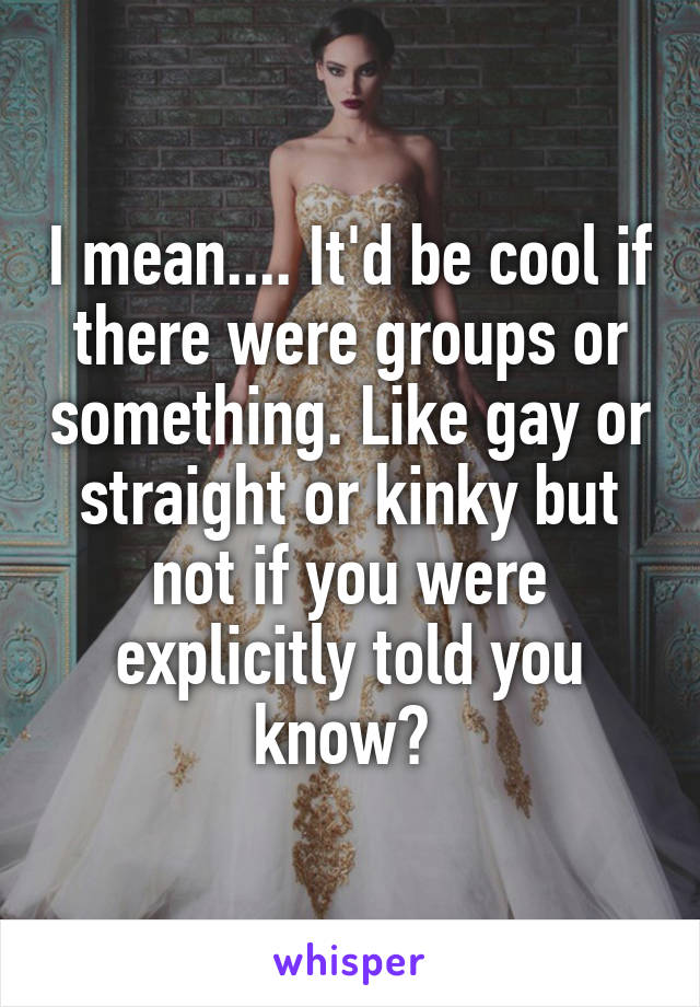 I mean.... It'd be cool if there were groups or something. Like gay or straight or kinky but not if you were explicitly told you know? 