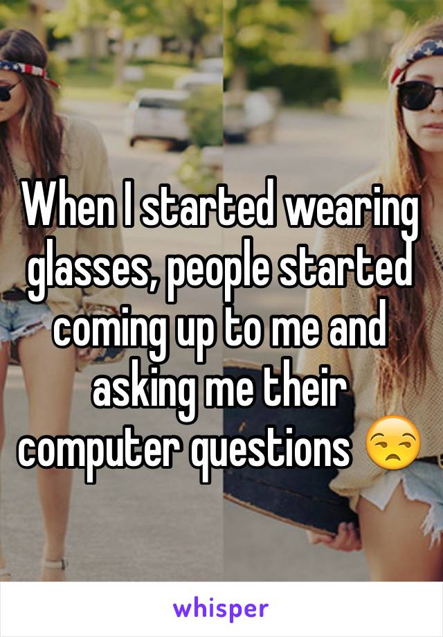 When I started wearing glasses, people started coming up to me and asking me their computer questions 😒