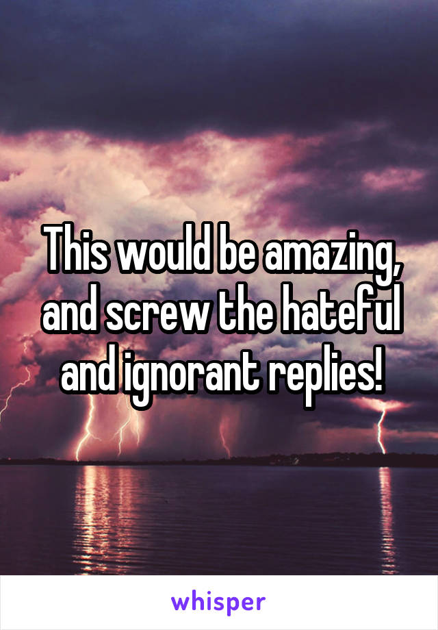 This would be amazing, and screw the hateful and ignorant replies!
