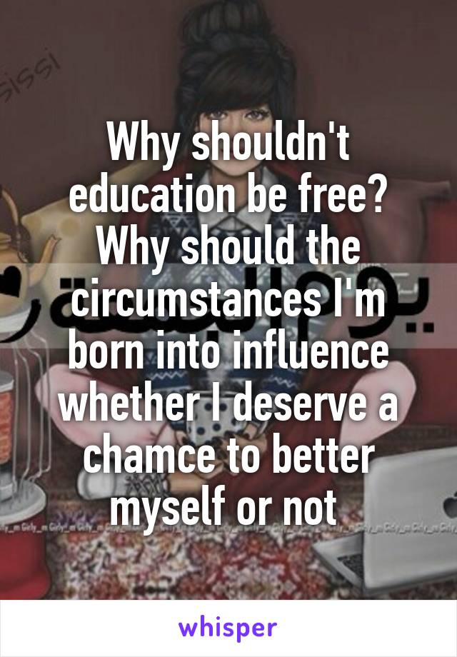 Why shouldn't education be free? Why should the circumstances I'm born into influence whether I deserve a chamce to better myself or not 