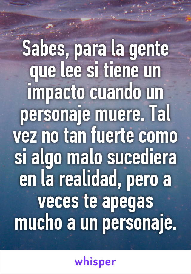 Sabes, para la gente que lee si tiene un impacto cuando un personaje muere. Tal vez no tan fuerte como si algo malo sucediera en la realidad, pero a veces te apegas mucho a un personaje.