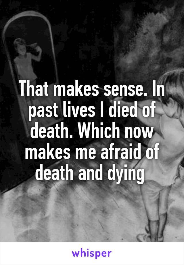 That makes sense. In past lives I died of death. Which now makes me afraid of death and dying 