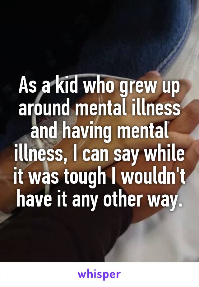 As a kid who grew up around mental illness and having mental illness, I can say while it was tough I wouldn't have it any other way.