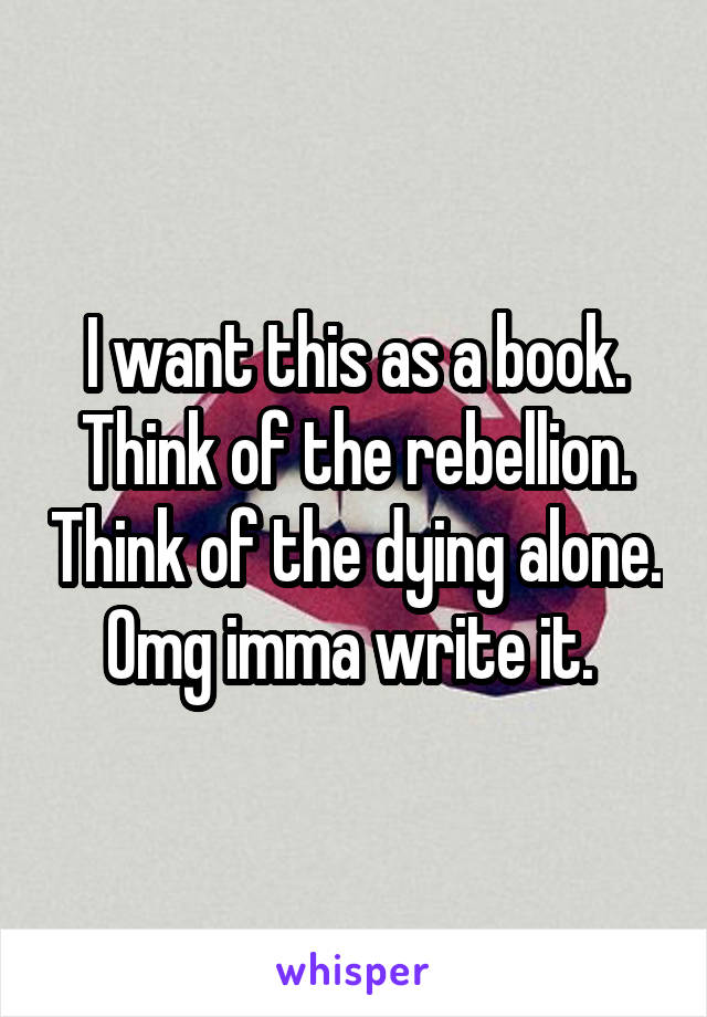 I want this as a book. Think of the rebellion. Think of the dying alone. Omg imma write it. 