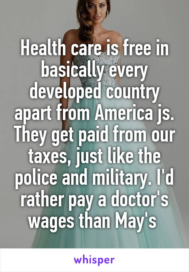 Health care is free in basically every developed country apart from America js. They get paid from our taxes, just like the police and military. I'd rather pay a doctor's wages than May's 