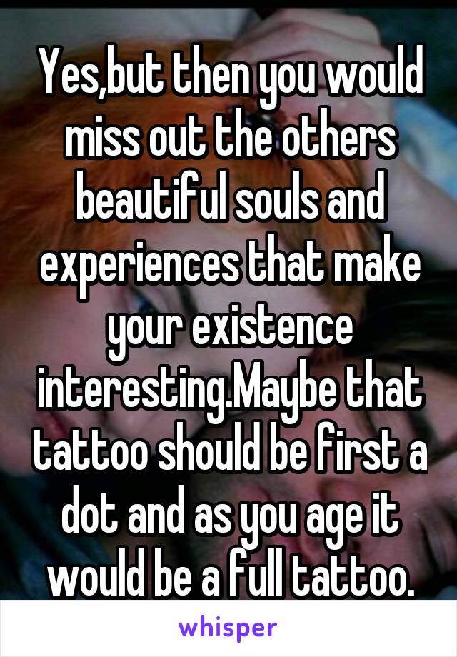 Yes,but then you would miss out the others beautiful souls and experiences that make your existence interesting.Maybe that tattoo should be first a dot and as you age it would be a full tattoo.