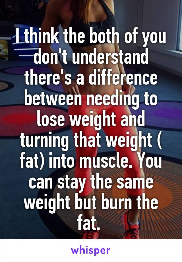 I think the both of you don't understand there's a difference between needing to lose weight and turning that weight ( fat) into muscle. You can stay the same weight but burn the fat. 