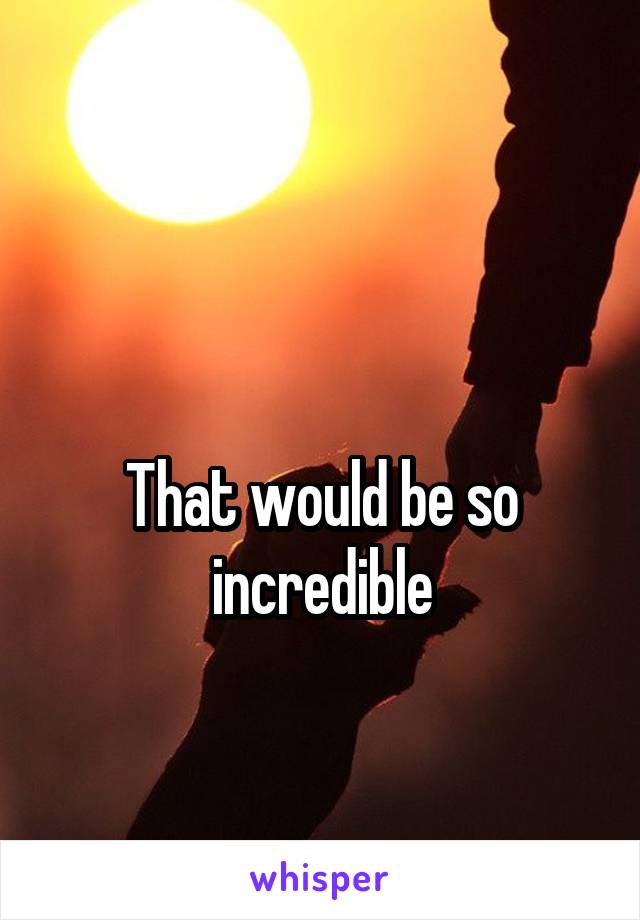 

That would be so incredible