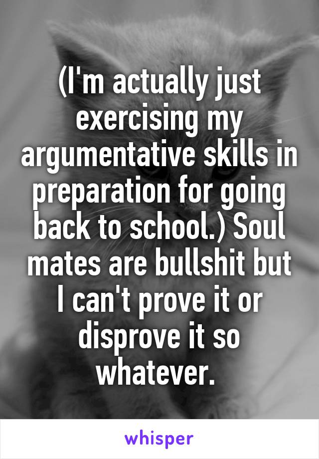 (I'm actually just exercising my argumentative skills in preparation for going back to school.) Soul mates are bullshit but I can't prove it or disprove it so whatever. 