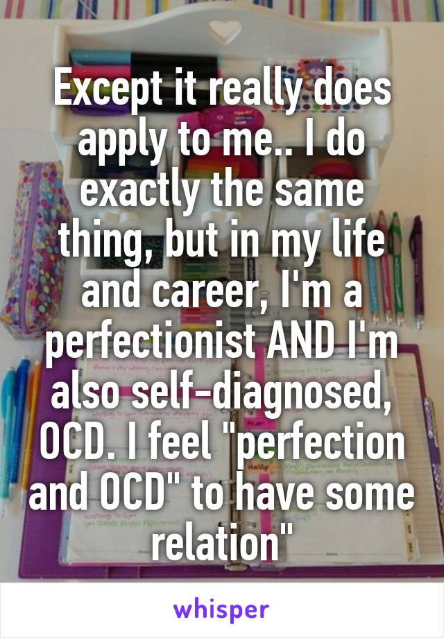 Except it really does apply to me.. I do exactly the same thing, but in my life and career, I'm a perfectionist AND I'm also self-diagnosed, OCD. I feel "perfection and OCD" to have some relation"