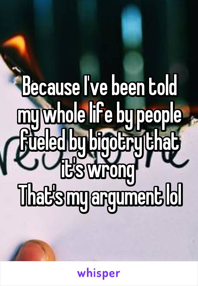 Because I've been told my whole life by people fueled by bigotry that it's wrong 
That's my argument lol
