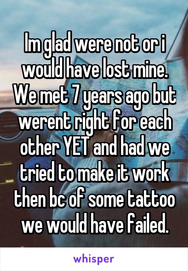 Im glad were not or i would have lost mine. We met 7 years ago but werent right for each other YET and had we tried to make it work then bc of some tattoo we would have failed.