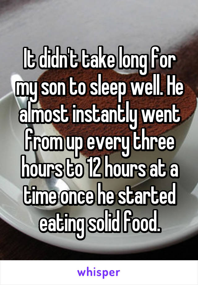 It didn't take long for my son to sleep well. He almost instantly went from up every three hours to 12 hours at a time once he started eating solid food.