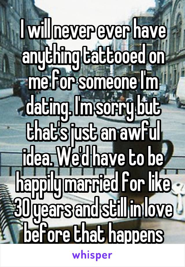 I will never ever have anything tattooed on me for someone I'm dating. I'm sorry but that's just an awful idea. We'd have to be happily married for like 30 years and still in love before that happens
