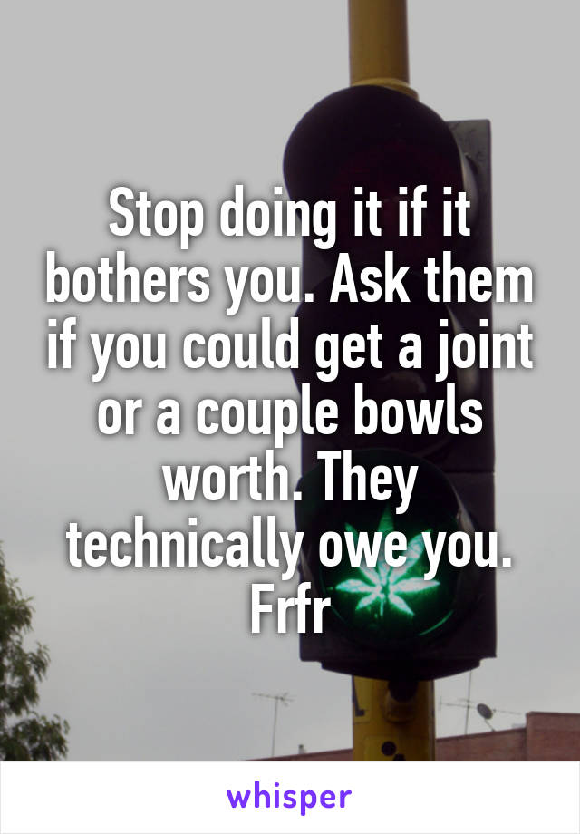 Stop doing it if it bothers you. Ask them if you could get a joint or a couple bowls worth. They technically owe you. Frfr