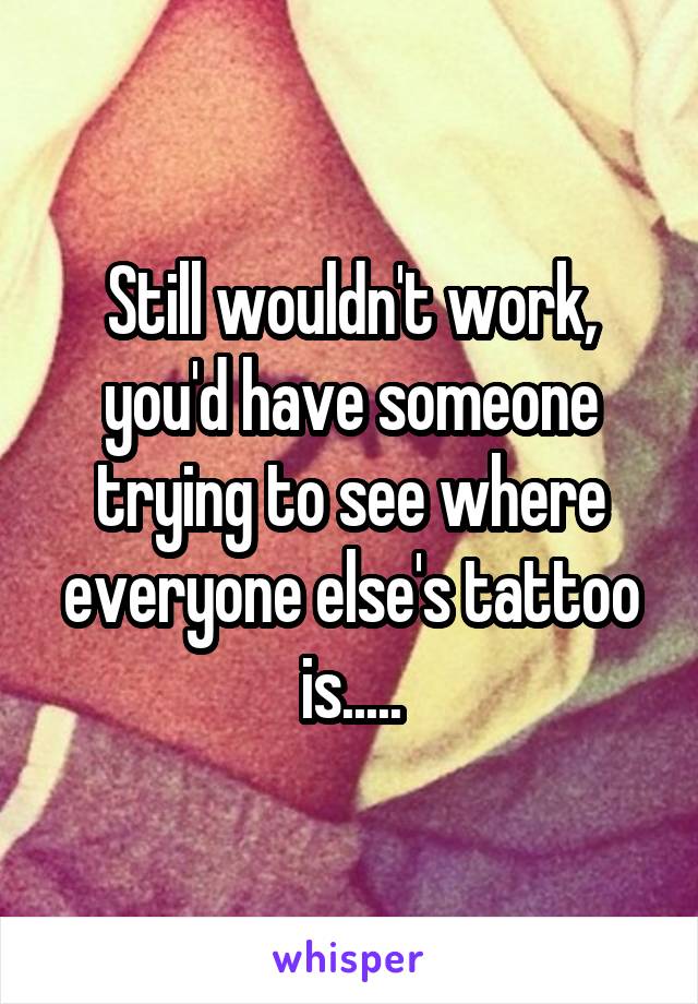 Still wouldn't work, you'd have someone trying to see where everyone else's tattoo is.....