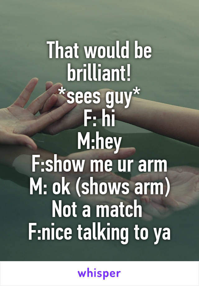 That would be brilliant!
*sees guy*
F: hi
M:hey
F:show me ur arm
M: ok (shows arm)
Not a match 
F:nice talking to ya