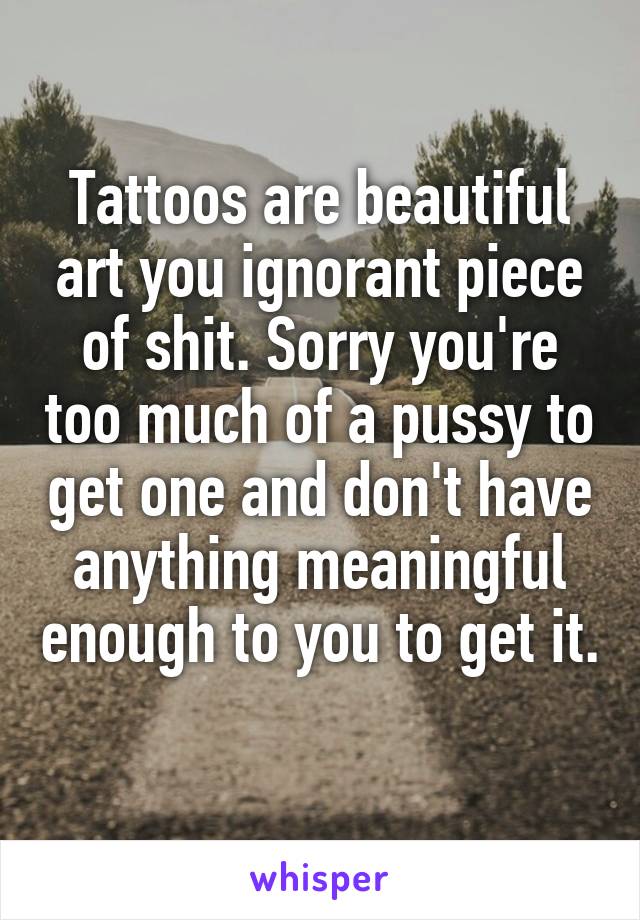 Tattoos are beautiful art you ignorant piece of shit. Sorry you're too much of a pussy to get one and don't have anything meaningful enough to you to get it.
