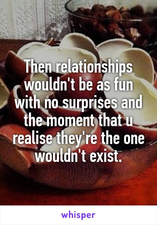 Then relationships wouldn't be as fun with no surprises and the moment that u realise they're the one wouldn't exist.