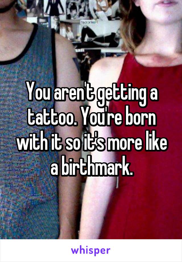 You aren't getting a tattoo. You're born with it so it's more like a birthmark.