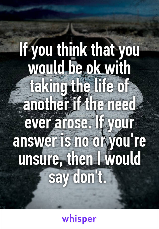 If you think that you would be ok with taking the life of another if the need ever arose. If your answer is no or you're unsure, then I would say don't. 