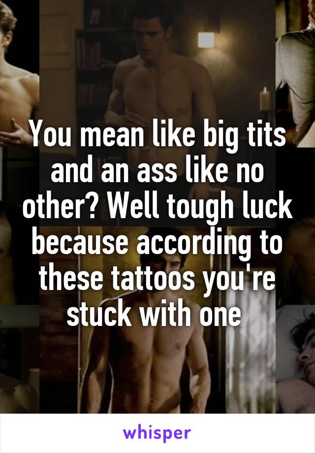 You mean like big tits and an ass like no other? Well tough luck because according to these tattoos you're stuck with one 