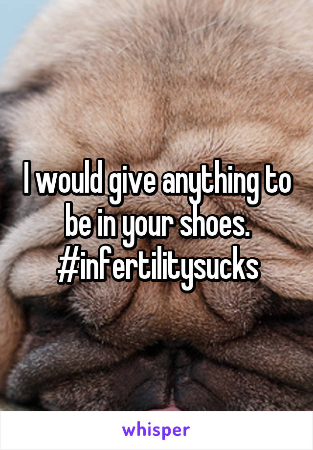 I would give anything to be in your shoes. #infertilitysucks