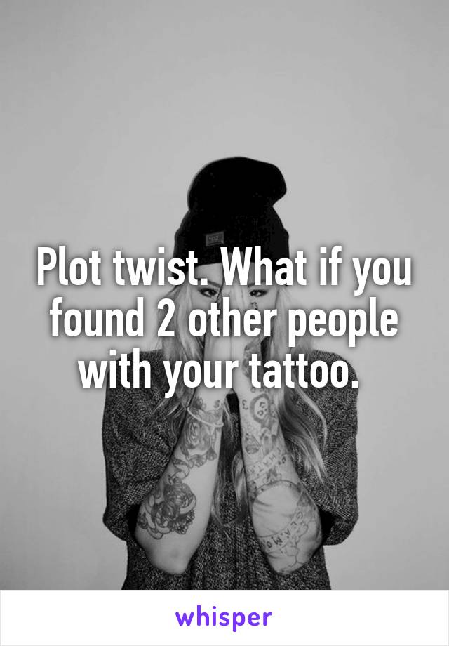 Plot twist. What if you found 2 other people with your tattoo. 