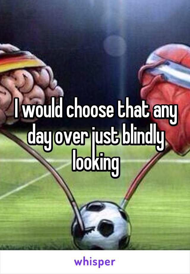 I would choose that any day over just blindly looking