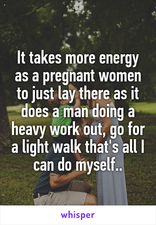 It takes more energy as a pregnant women to just lay there as it does a man doing a heavy work out, go for a light walk that's all I can do myself..