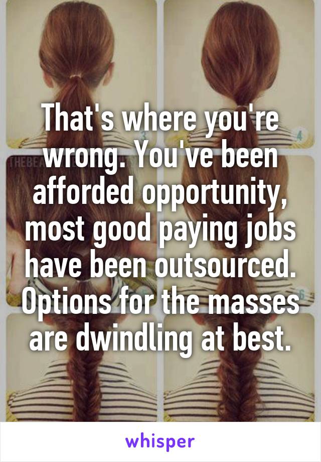 That's where you're wrong. You've been afforded opportunity, most good paying jobs have been outsourced. Options for the masses are dwindling at best.