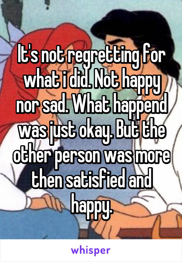 It's not regretting for what i did. Not happy nor sad. What happend was just okay. But the other person was more then satisfied and happy.