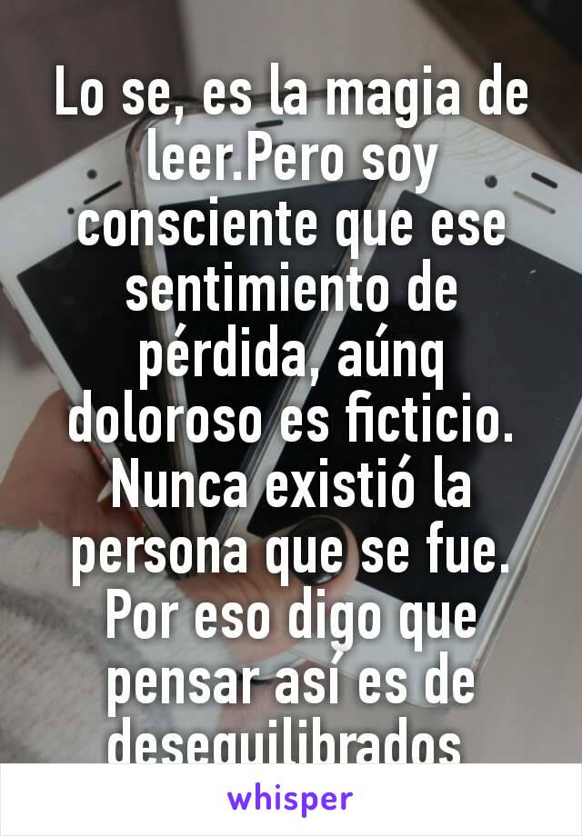 Lo se, es la magia de leer.Pero soy consciente que ese sentimiento de pérdida, aúnq doloroso es ficticio. Nunca existió la persona que se fue.
Por eso digo que pensar así es de desequilibrados 