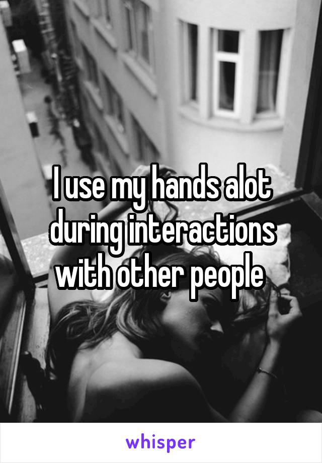 I use my hands alot during interactions with other people 