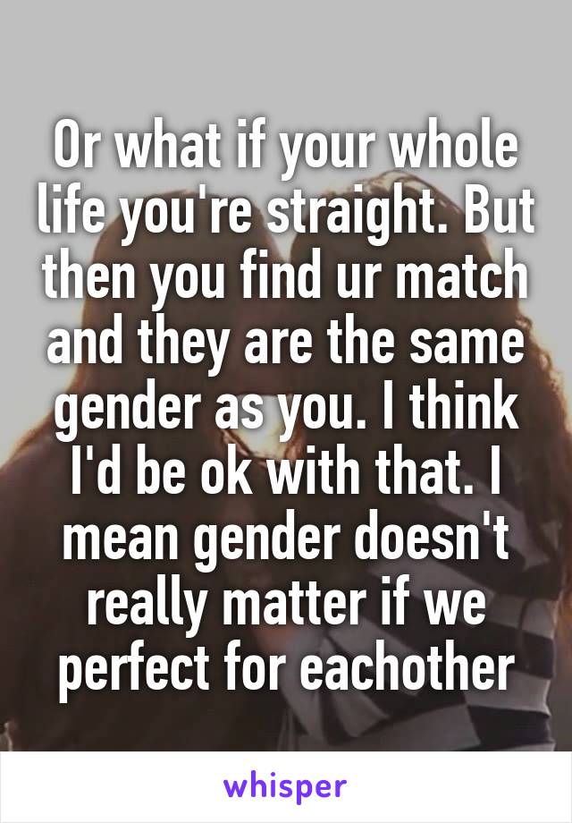 Or what if your whole life you're straight. But then you find ur match and they are the same gender as you. I think I'd be ok with that. I mean gender doesn't really matter if we perfect for eachother