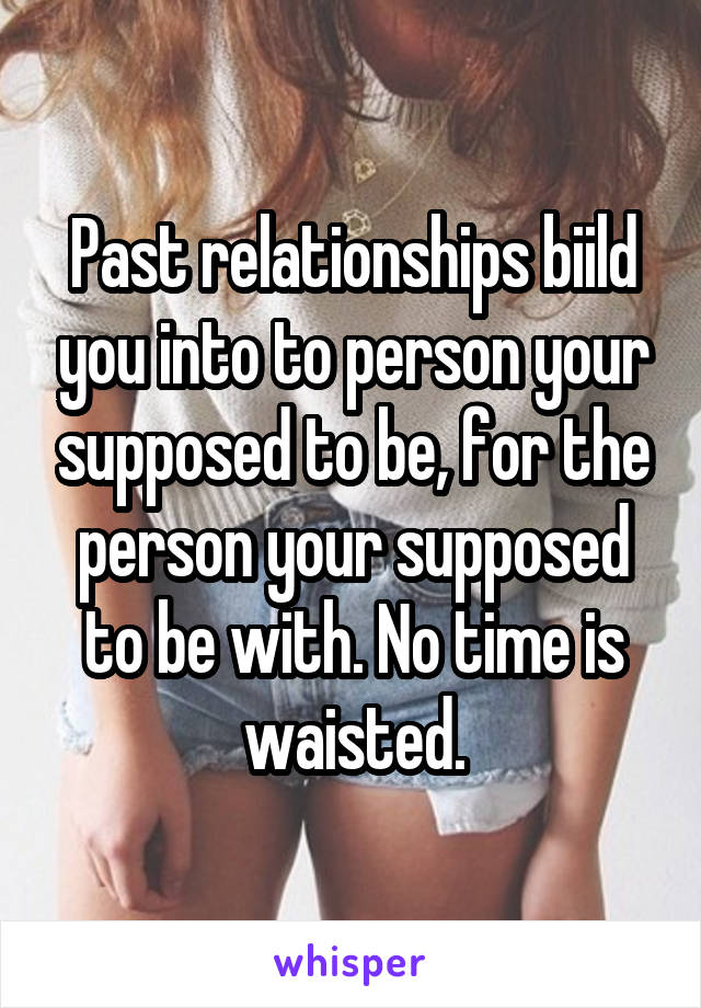 Past relationships biild you into to person your supposed to be, for the person your supposed to be with. No time is waisted.