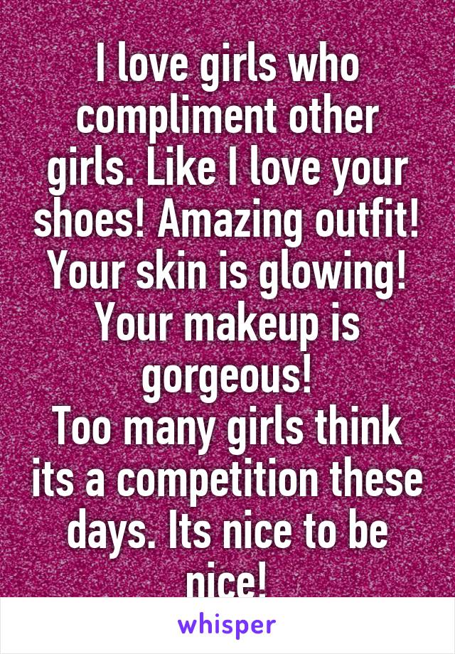 I love girls who compliment other girls. Like I love your shoes! Amazing outfit! Your skin is glowing! Your makeup is gorgeous!
Too many girls think its a competition these days. Its nice to be nice!