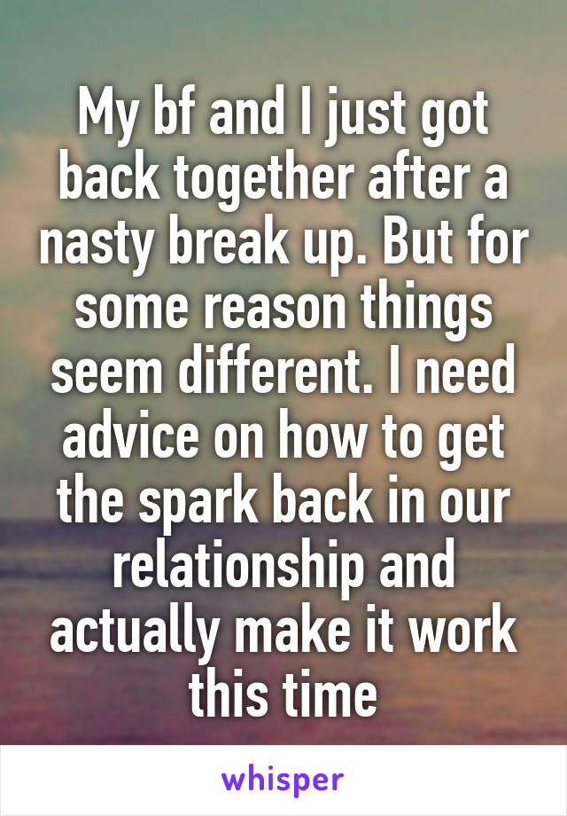 My bf and I just got back together after a nasty break up. But for some reason things seem different. I need advice on how to get the spark back in our relationship and actually make it work this time