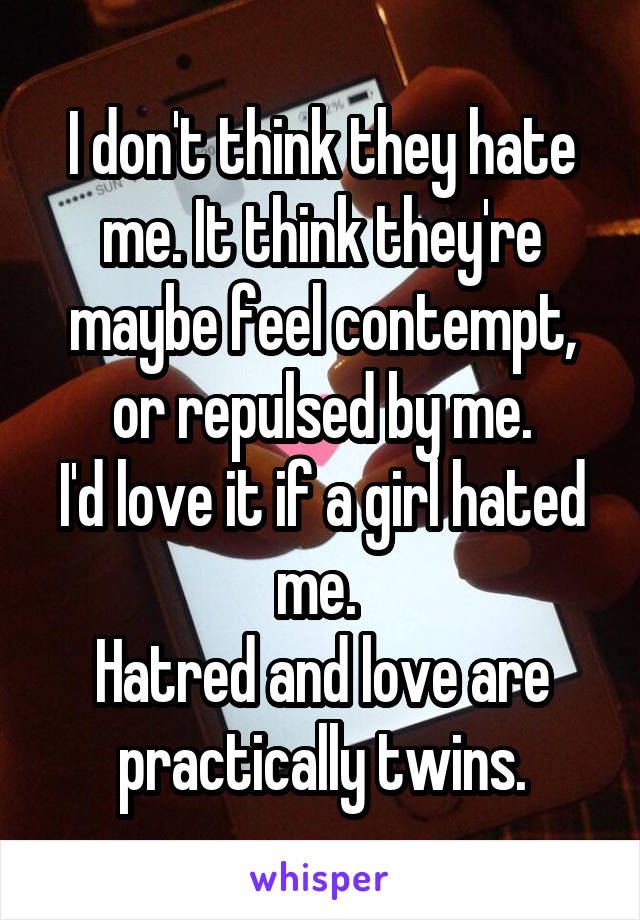 I don't think they hate me. It think they're maybe feel contempt, or repulsed by me.
I'd love it if a girl hated me. 
Hatred and love are practically twins.