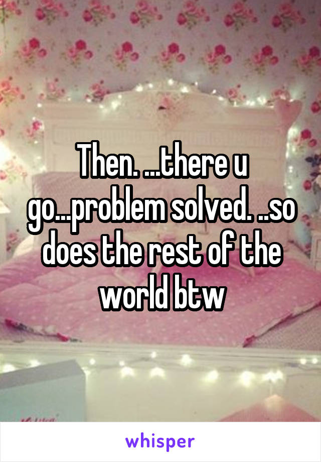 Then. ...there u go...problem solved. ..so does the rest of the world btw