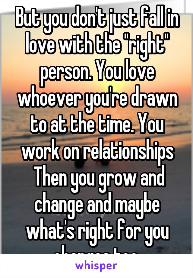 But you don't just fall in love with the "right" person. You love whoever you're drawn to at the time. You work on relationships
 Then you grow and change and maybe what's right for you changes too.