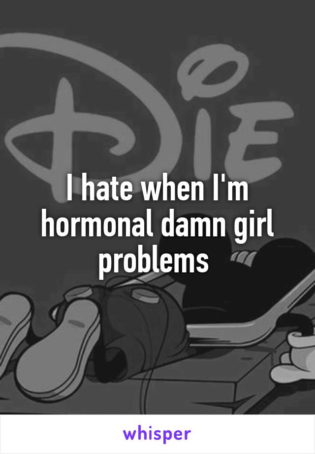 I hate when I'm hormonal damn girl problems 