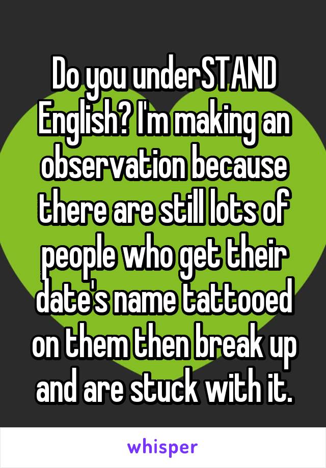 Do you underSTAND English? I'm making an observation because there are still lots of people who get their date's name tattooed on them then break up and are stuck with it.