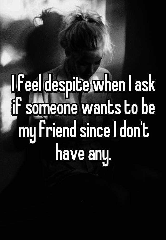 i-feel-despite-when-i-ask-if-someone-wants-to-be-my-friend-since-i-don