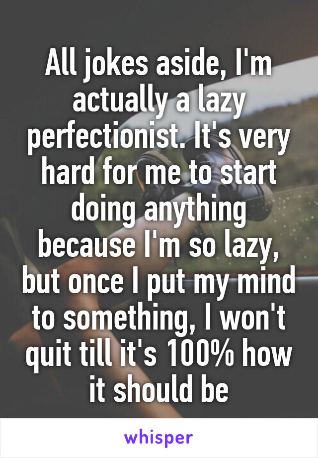 All jokes aside, I'm actually a lazy perfectionist. It's very hard for me to start doing anything because I'm so lazy, but once I put my mind to something, I won't quit till it's 100% how it should be