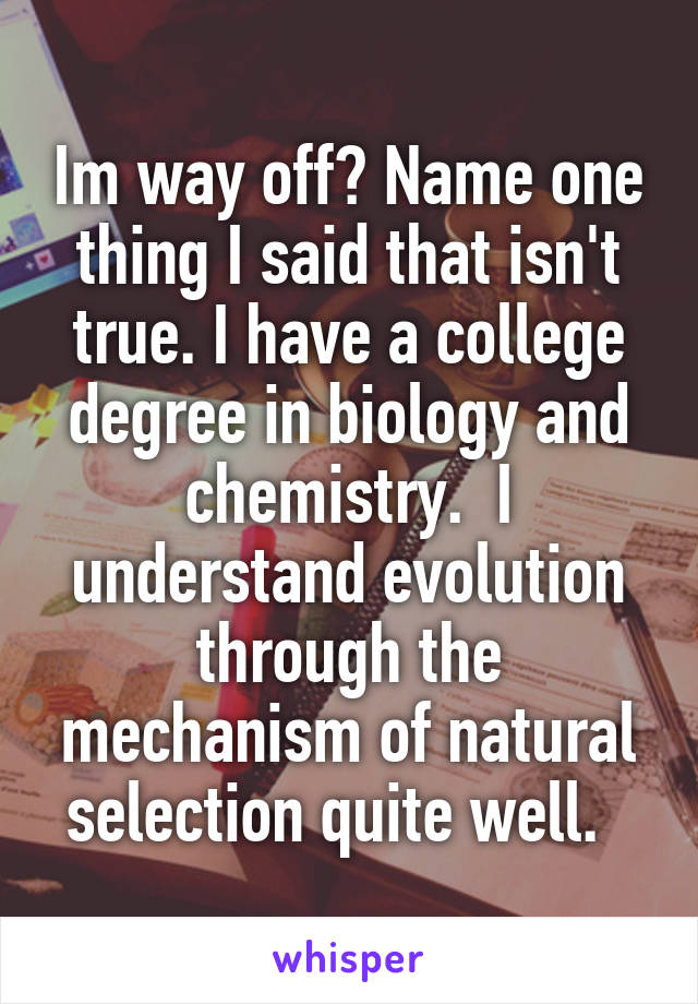 Im way off? Name one thing I said that isn't true. I have a college degree in biology and chemistry.  I understand evolution through the mechanism of natural selection quite well.  