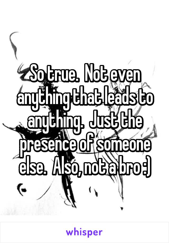 So true.  Not even anything that leads to anything.  Just the presence of someone else.  Also, not a bro :)