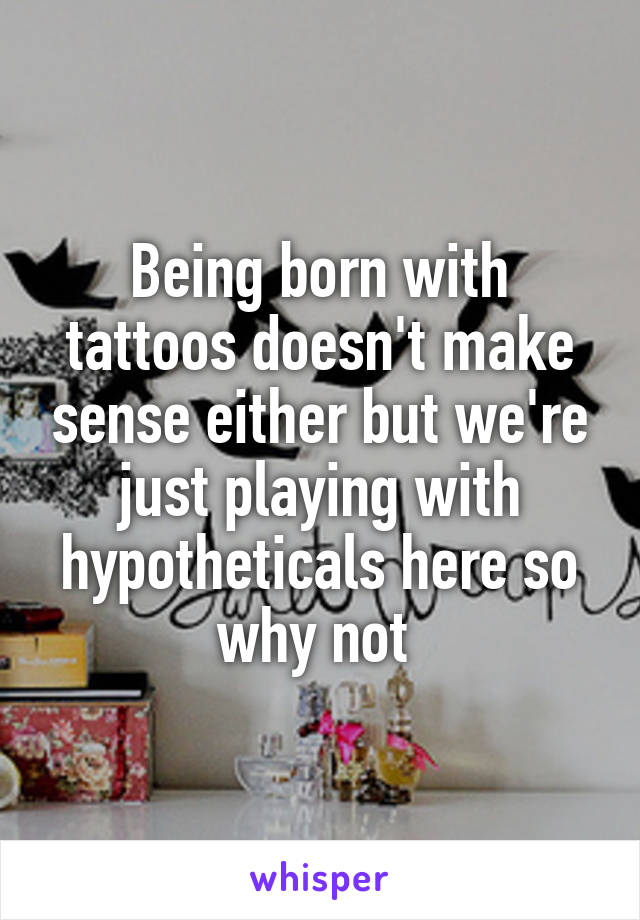 Being born with tattoos doesn't make sense either but we're just playing with hypotheticals here so why not 