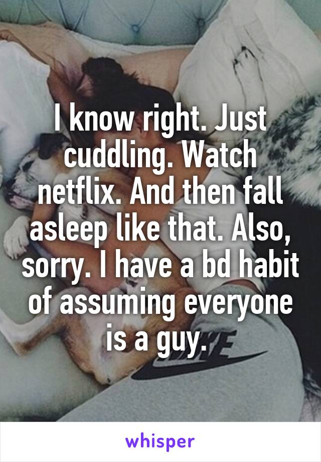 I know right. Just cuddling. Watch netflix. And then fall asleep like that. Also, sorry. I have a bd habit of assuming everyone is a guy. 