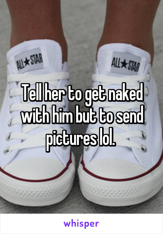 Tell her to get naked with him but to send pictures lol. 